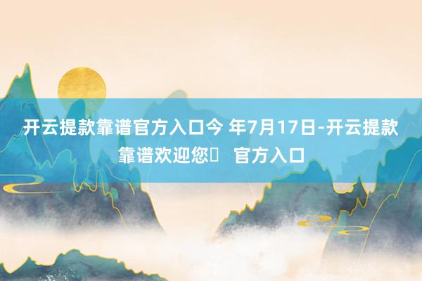 开云提款靠谱官方入口　　今 年7月17日-开云提款靠谱欢迎您✅ 官方入口