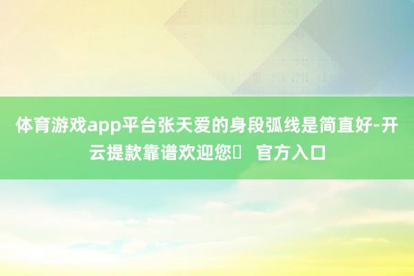 体育游戏app平台张天爱的身段弧线是简直好-开云提款靠谱欢迎您✅ 官方入口