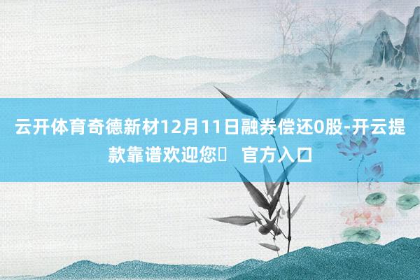 云开体育奇德新材12月11日融券偿还0股-开云提款靠谱欢迎您✅ 官方入口