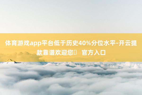 体育游戏app平台低于历史40%分位水平-开云提款靠谱欢迎您✅ 官方入口