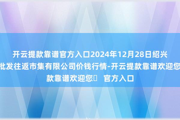 开云提款靠谱官方入口2024年12月28日绍兴市蔬菜果品批发往返市集有限公司价钱行情-开云提款靠谱欢迎您✅ 官方入口
