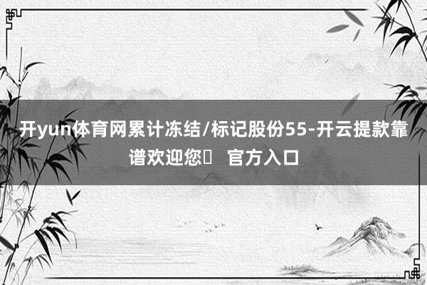 开yun体育网累计冻结/标记股份55-开云提款靠谱欢迎您✅ 官方入口