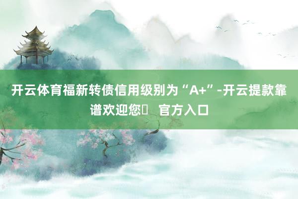 开云体育福新转债信用级别为“A+”-开云提款靠谱欢迎您✅ 官方入口