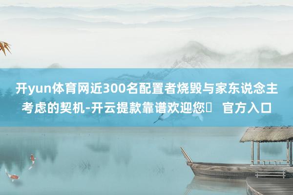 开yun体育网近300名配置者烧毁与家东说念主考虑的契机-开云提款靠谱欢迎您✅ 官方入口