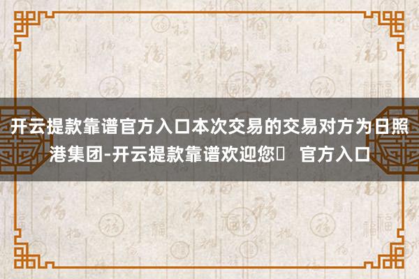 开云提款靠谱官方入口本次交易的交易对方为日照港集团-开云提款靠谱欢迎您✅ 官方入口