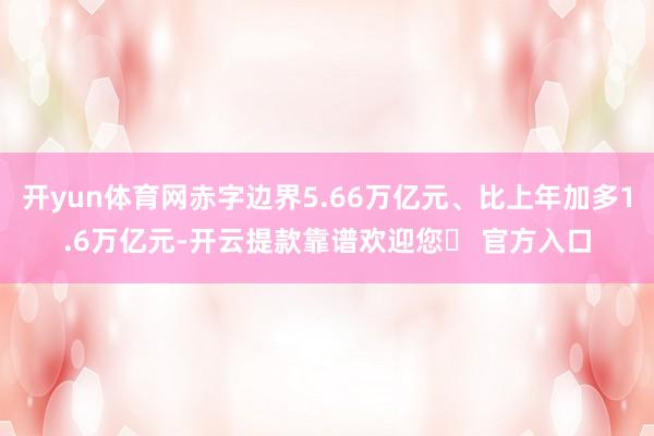 开yun体育网赤字边界5.66万亿元、比上年加多1.6万亿元-开云提款靠谱欢迎您✅ 官方入口