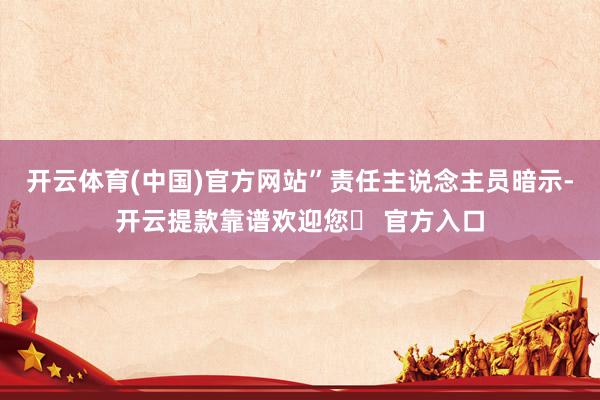 开云体育(中国)官方网站”责任主说念主员暗示-开云提款靠谱欢迎您✅ 官方入口