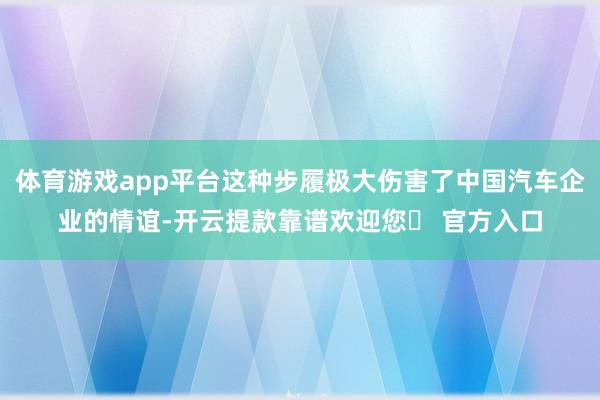 体育游戏app平台这种步履极大伤害了中国汽车企业的情谊-开云提款靠谱欢迎您✅ 官方入口
