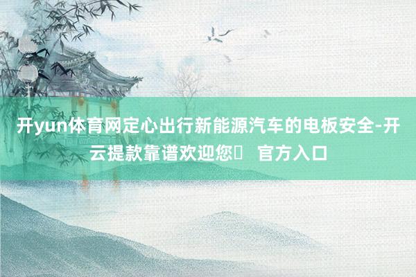 开yun体育网定心出行新能源汽车的电板安全-开云提款靠谱欢迎您✅ 官方入口