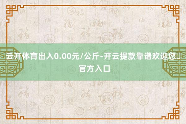 云开体育出入0.00元/公斤-开云提款靠谱欢迎您✅ 官方入口