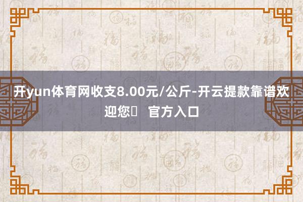 开yun体育网收支8.00元/公斤-开云提款靠谱欢迎您✅ 官方入口