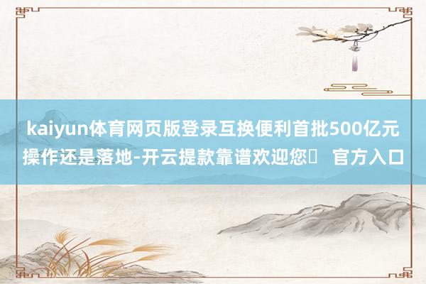 kaiyun体育网页版登录互换便利首批500亿元操作还是落地-开云提款靠谱欢迎您✅ 官方入口