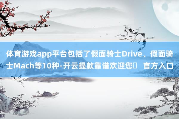 体育游戏app平台包括了假面骑士Drive、假面骑士Mach等10种-开云提款靠谱欢迎您✅ 官方入口