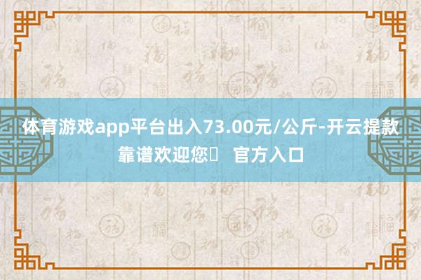 体育游戏app平台出入73.00元/公斤-开云提款靠谱欢迎您✅ 官方入口
