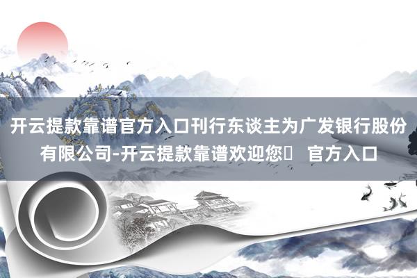开云提款靠谱官方入口刊行东谈主为广发银行股份有限公司-开云提款靠谱欢迎您✅ 官方入口