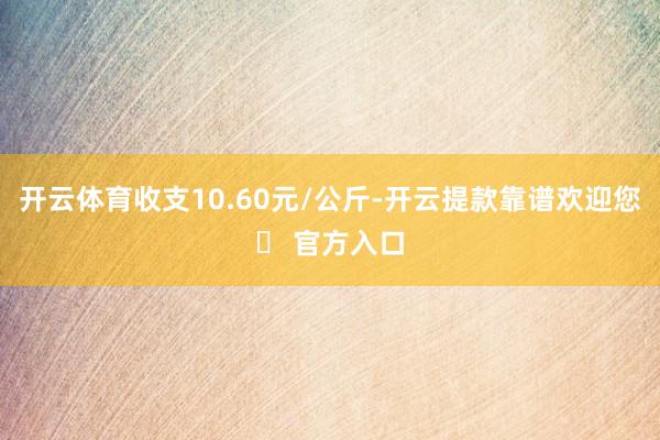 开云体育收支10.60元/公斤-开云提款靠谱欢迎您✅ 官方入口