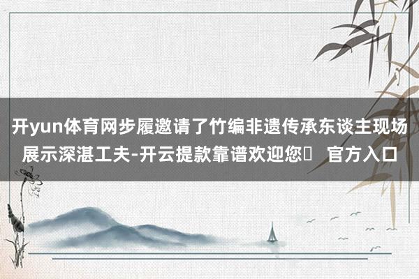 开yun体育网步履邀请了竹编非遗传承东谈主现场展示深湛工夫-开云提款靠谱欢迎您✅ 官方入口