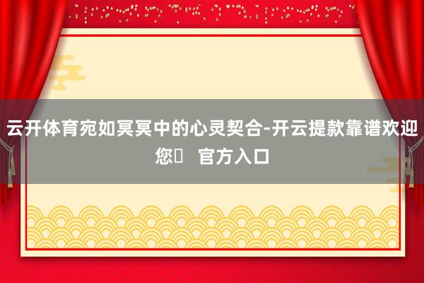 云开体育宛如冥冥中的心灵契合-开云提款靠谱欢迎您✅ 官方入口