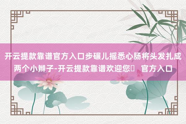 开云提款靠谱官方入口步碾儿摇悉心肠将头发扎成两个小辫子-开云提款靠谱欢迎您✅ 官方入口
