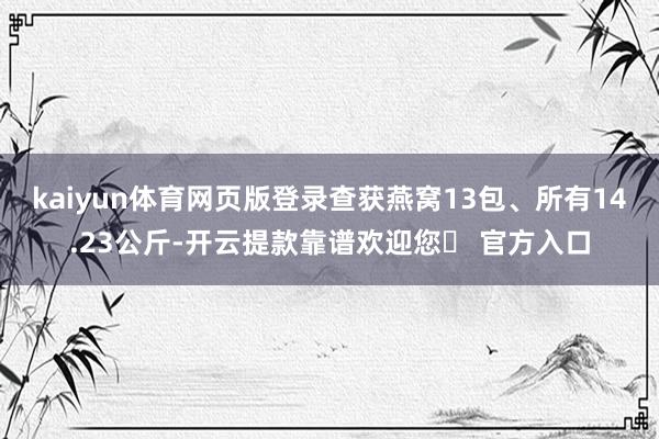 kaiyun体育网页版登录查获燕窝13包、所有14.23公斤-开云提款靠谱欢迎您✅ 官方入口