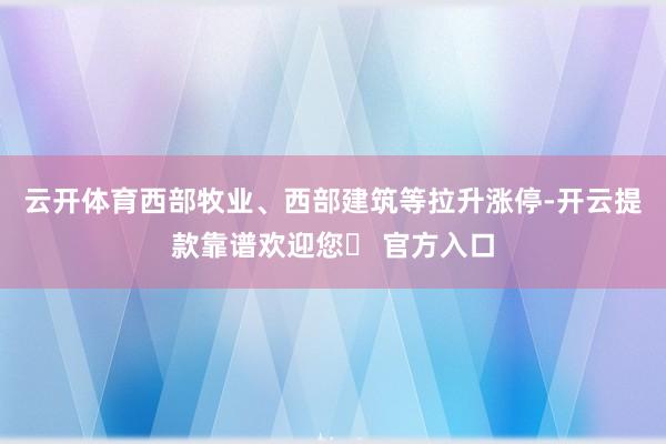 云开体育西部牧业、西部建筑等拉升涨停-开云提款靠谱欢迎您✅ 官方入口