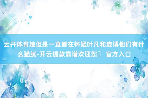 云开体育她但是一直都在怀疑叶凡和庞博他们有什么猫腻-开云提款靠谱欢迎您✅ 官方入口