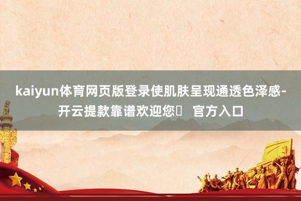 kaiyun体育网页版登录使肌肤呈现通透色泽感-开云提款靠谱欢迎您✅ 官方入口