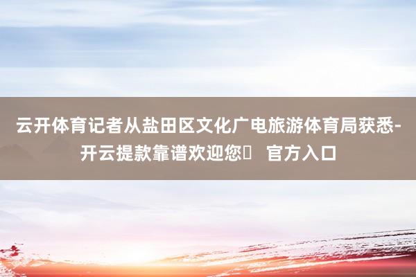 云开体育记者从盐田区文化广电旅游体育局获悉-开云提款靠谱欢迎您✅ 官方入口
