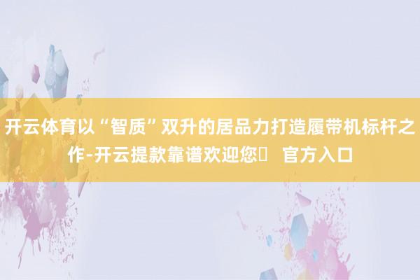 开云体育以“智质”双升的居品力打造履带机标杆之作-开云提款靠谱欢迎您✅ 官方入口