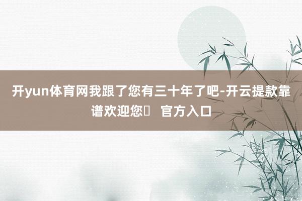 开yun体育网我跟了您有三十年了吧-开云提款靠谱欢迎您✅ 官方入口