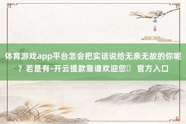 体育游戏app平台怎会把实话说给无亲无故的你呢？若是有-开云提款靠谱欢迎您✅ 官方入口