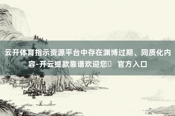 云开体育指示资源平台中存在渊博过期、同质化内容-开云提款靠谱欢迎您✅ 官方入口