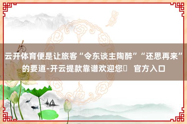 云开体育便是让旅客“令东谈主陶醉”“还思再来”的要道-开云提款靠谱欢迎您✅ 官方入口