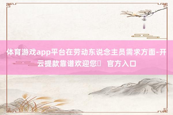 体育游戏app平台在劳动东说念主员需求方面-开云提款靠谱欢迎您✅ 官方入口