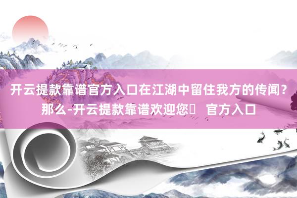 开云提款靠谱官方入口在江湖中留住我方的传闻？那么-开云提款靠谱欢迎您✅ 官方入口
