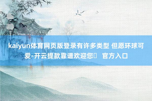 kaiyun体育网页版登录有许多类型 但愿环球可爱-开云提款靠谱欢迎您✅ 官方入口
