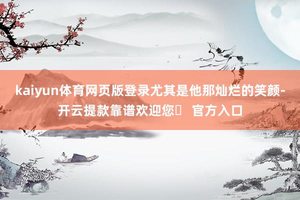 kaiyun体育网页版登录尤其是他那灿烂的笑颜-开云提款靠谱欢迎您✅ 官方入口
