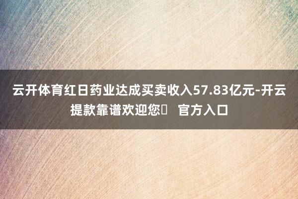 云开体育红日药业达成买卖收入57.83亿元-开云提款靠谱欢迎您✅ 官方入口