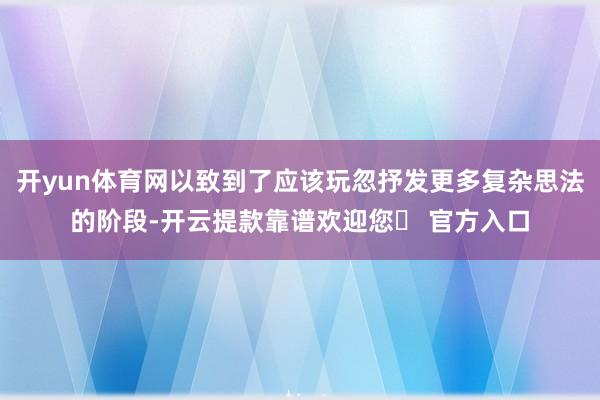 开yun体育网以致到了应该玩忽抒发更多复杂思法的阶段-开云提款靠谱欢迎您✅ 官方入口