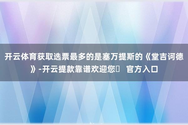 开云体育获取选票最多的是塞万提斯的《堂吉诃德》-开云提款靠谱欢迎您✅ 官方入口