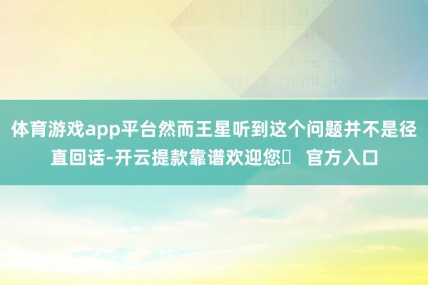 体育游戏app平台然而王星听到这个问题并不是径直回话-开云提款靠谱欢迎您✅ 官方入口