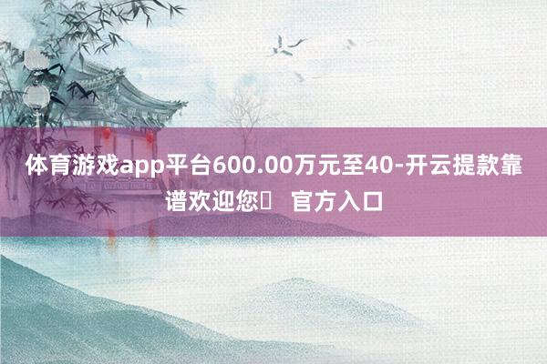 体育游戏app平台600.00万元至40-开云提款靠谱欢迎您✅ 官方入口
