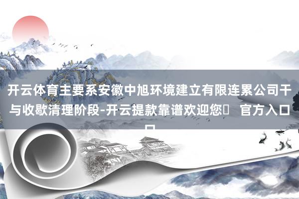 开云体育主要系安徽中旭环境建立有限连累公司干与收歇清理阶段-开云提款靠谱欢迎您✅ 官方入口