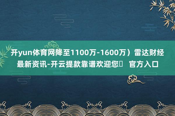 开yun体育网降至1100万-1600万）雷达财经最新资讯-开云提款靠谱欢迎您✅ 官方入口
