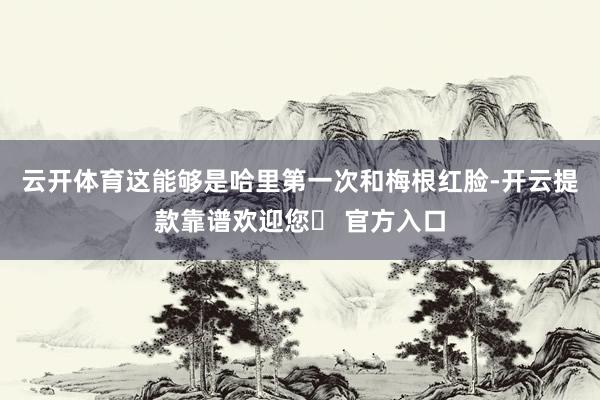 云开体育这能够是哈里第一次和梅根红脸-开云提款靠谱欢迎您✅ 官方入口