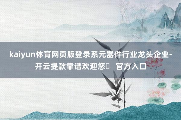 kaiyun体育网页版登录系元器件行业龙头企业-开云提款靠谱欢迎您✅ 官方入口