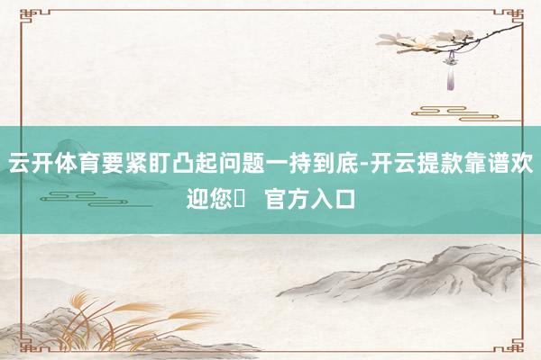 云开体育要紧盯凸起问题一持到底-开云提款靠谱欢迎您✅ 官方入口