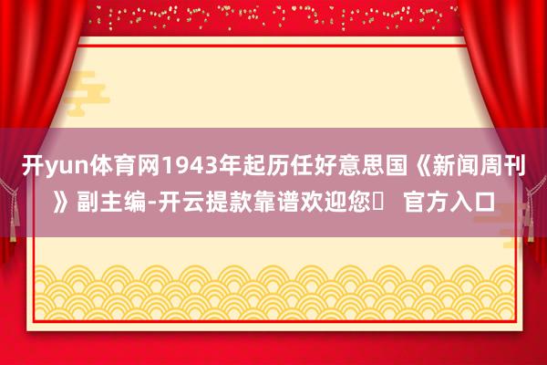 开yun体育网1943年起历任好意思国《新闻周刊》副主编-开云提款靠谱欢迎您✅ 官方入口