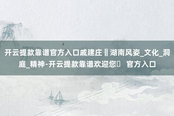 开云提款靠谱官方入口戚建庄‖湖南风姿_文化_洞庭_精神-开云提款靠谱欢迎您✅ 官方入口