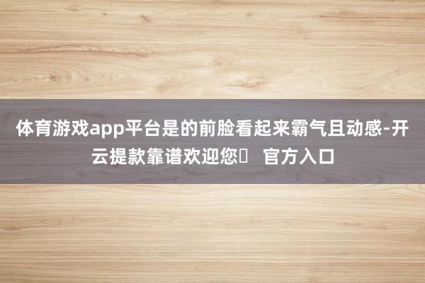 体育游戏app平台是的前脸看起来霸气且动感-开云提款靠谱欢迎您✅ 官方入口